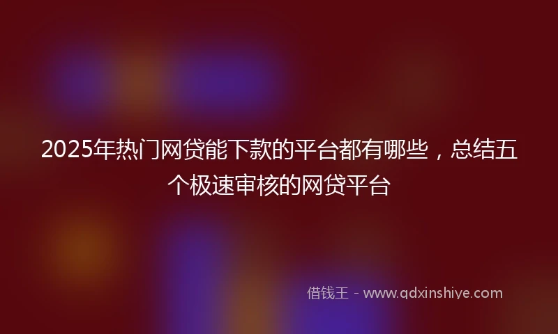 2025年热门网贷能下款的平台都有哪些，总结五个极速审核的网贷平台