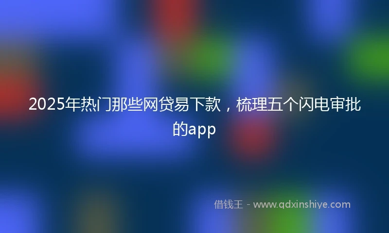 2025年热门那些网贷易下款，梳理五个闪电审批的app