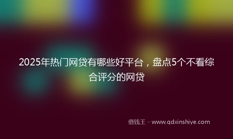 2025年热门网贷有哪些好平台，盘点5个不看综合评分的网贷