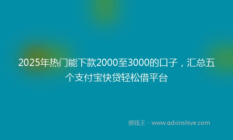 2025年热门能下款2000至3000的口子，汇总五个支付宝快贷轻松借平台
