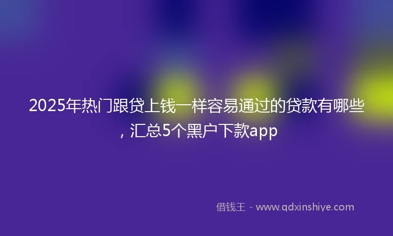2025年热门跟贷上钱一样容易通过的贷款有哪些，汇总5个黑户下款app
