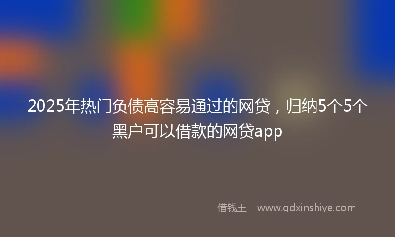 2025年热门负债高容易通过的网贷，归纳5个5个黑户可以借款的网贷app