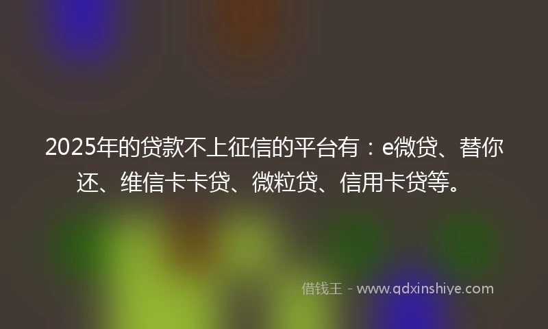 2025年的贷款不上征信的平台有：e微贷、替你还、维信卡卡贷、微粒贷、信用卡贷等。