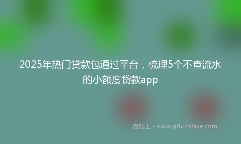 2025年热门贷款包通过平台，梳理5个不查流水的小额度贷款app