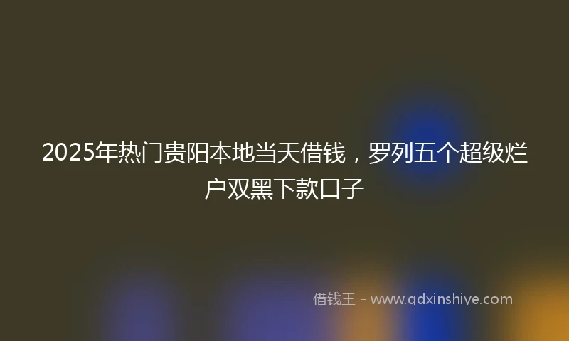 2025年热门贵阳本地当天借钱，罗列五个超级烂户双黑下款口子