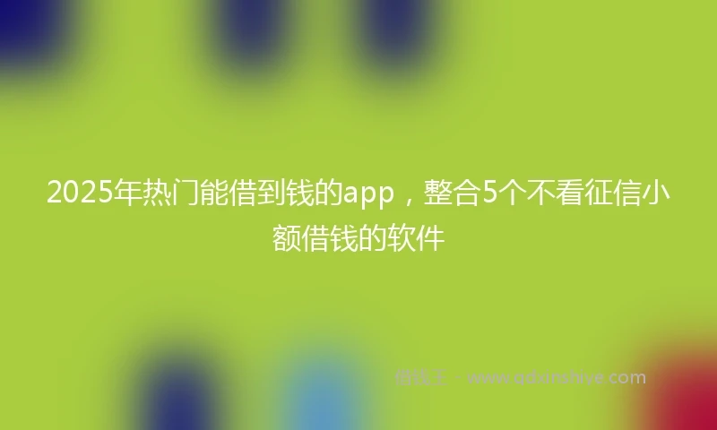 2025年热门能借到钱的app，整合5个不看征信小额借钱的软件