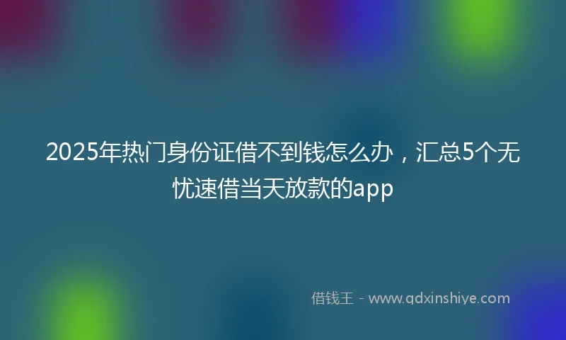 2025年热门身份证借不到钱怎么办，汇总5个无忧速借当天放款的app