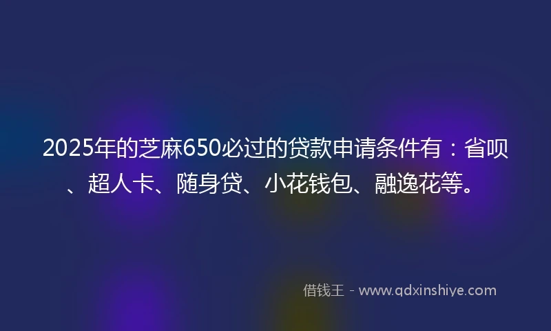 2025年的芝麻650必过的贷款申请条件有：省呗、超人卡、随身贷、小花钱包、融逸花等。