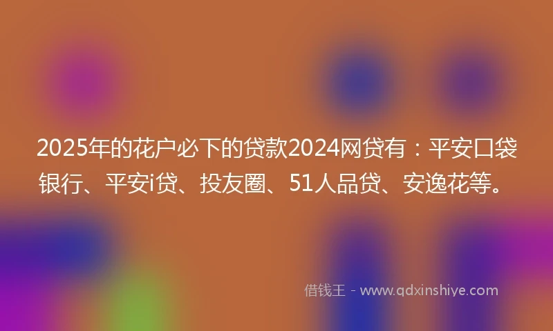 2025年的花户必下的贷款2024网贷有：平安口袋银行、平安i贷、投友圈、51人品贷、安逸花等。