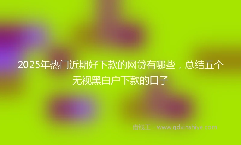 2025年热门近期好下款的网贷有哪些，总结五个无视黑白户下款的口子