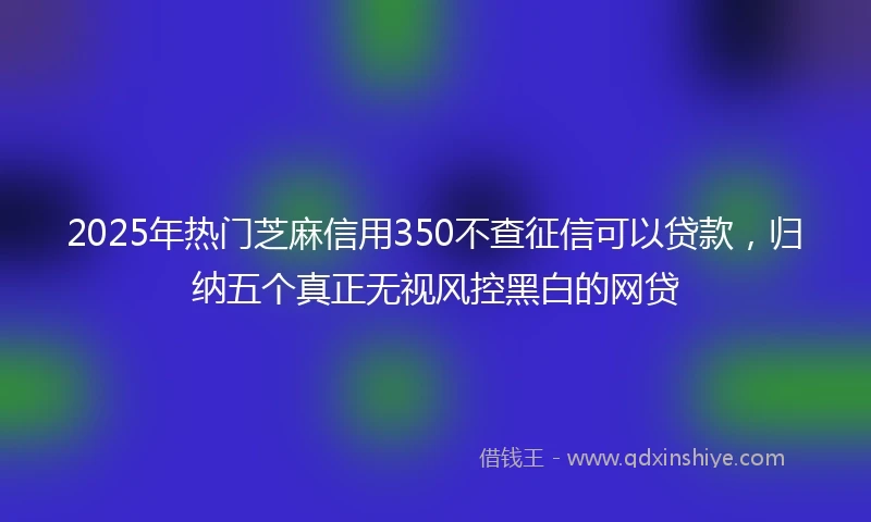 2025年热门芝麻信用350不查征信可以贷款，归纳五个真正无视风控黑白的网贷