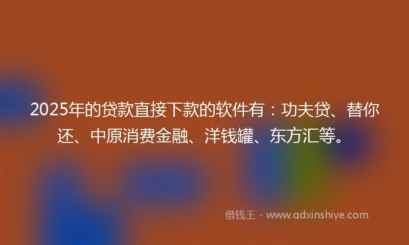 2025年的贷款直接下款的软件有：功夫贷、替你还、中原消费金融、洋钱罐、东方汇等。
