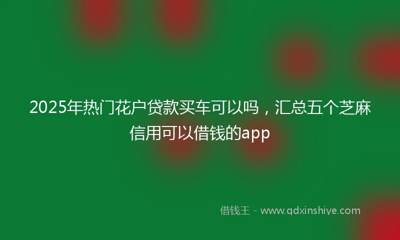 2025年热门花户贷款买车可以吗，汇总五个芝麻信用可以借钱的app