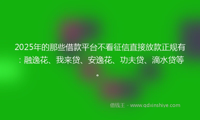 2025年的那些借款平台不看征信直接放款正规有:融逸花、我来贷、安逸花、功夫贷、滴水贷等。