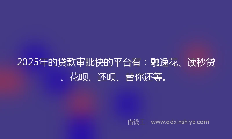 2025年的贷款审批快的平台有：融逸花、读秒贷、花呗、还呗、替你还等。
