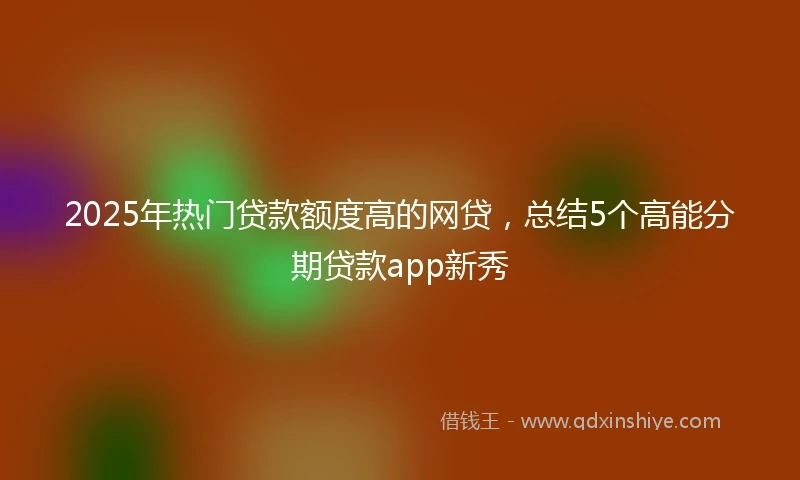 2025年热门贷款额度高的网贷，总结5个高能分期贷款app新秀