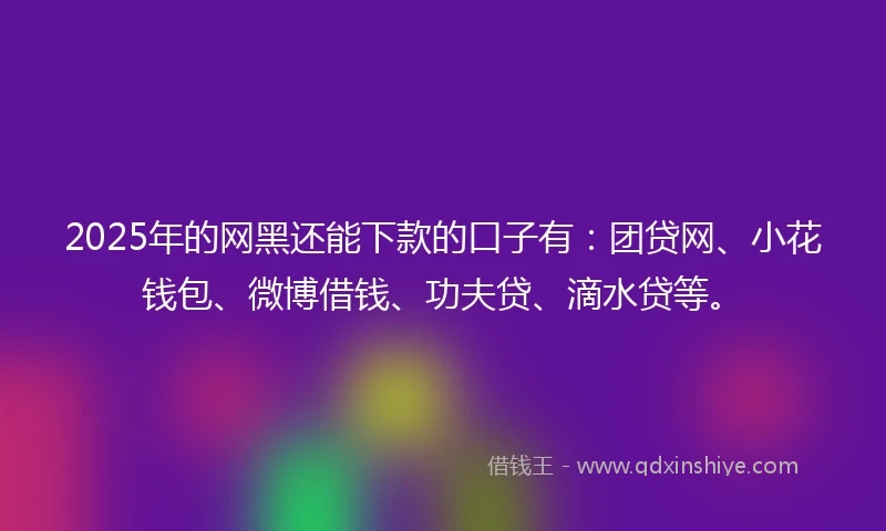 2025年的网黑还能下款的口子有：团贷网、小花钱包、微博借钱、功夫贷、滴水贷等。
