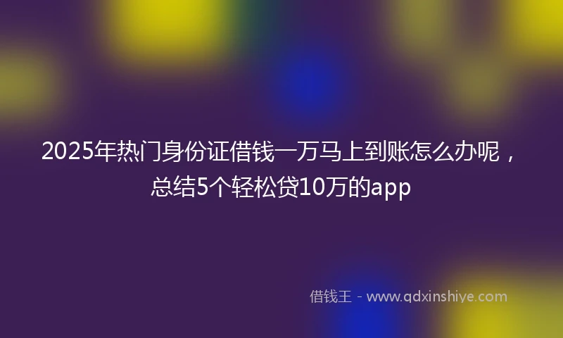 2025年热门身份证借钱一万马上到账怎么办呢，总结5个轻松贷10万的app