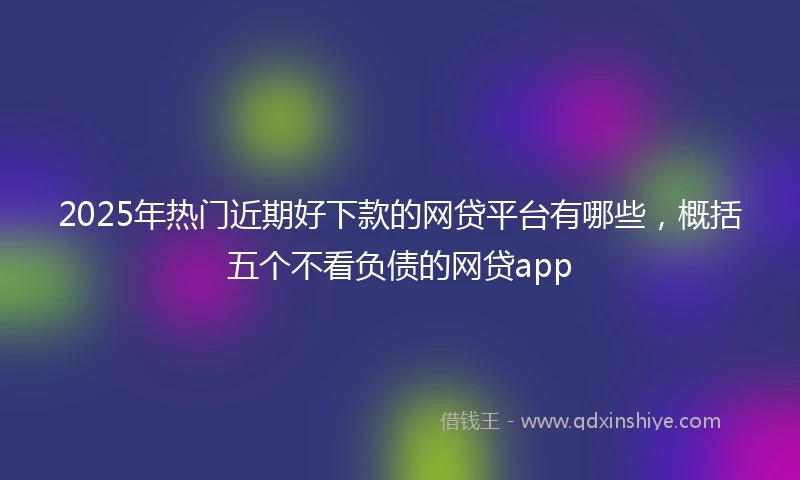 2025年热门近期好下款的网贷平台有哪些，概括五个不看负债的网贷app