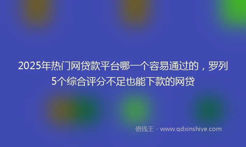2025年热门网贷款平台哪一个容易通过的，罗列5个综合评分不足也能下款的网贷
