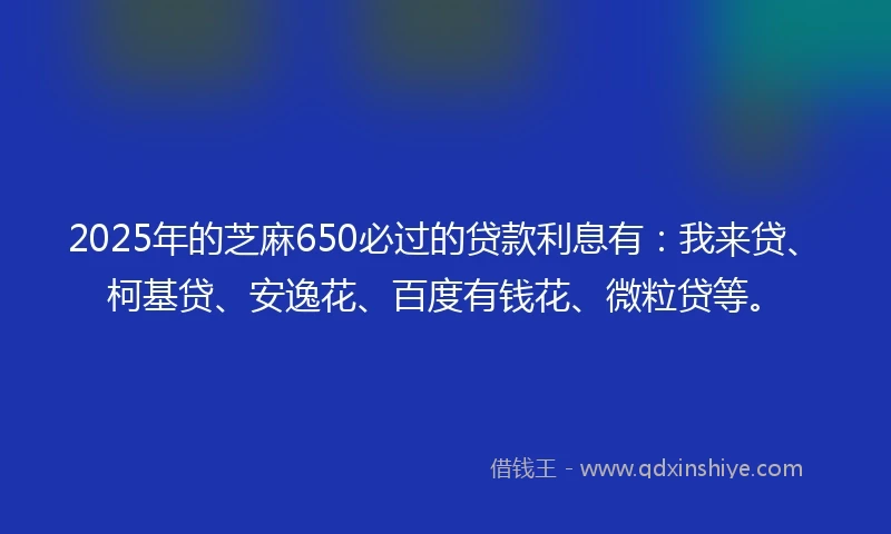 2025年的芝麻650必过的贷款利息有：我来贷、柯基贷、安逸花、百度有钱花、微粒贷等。
