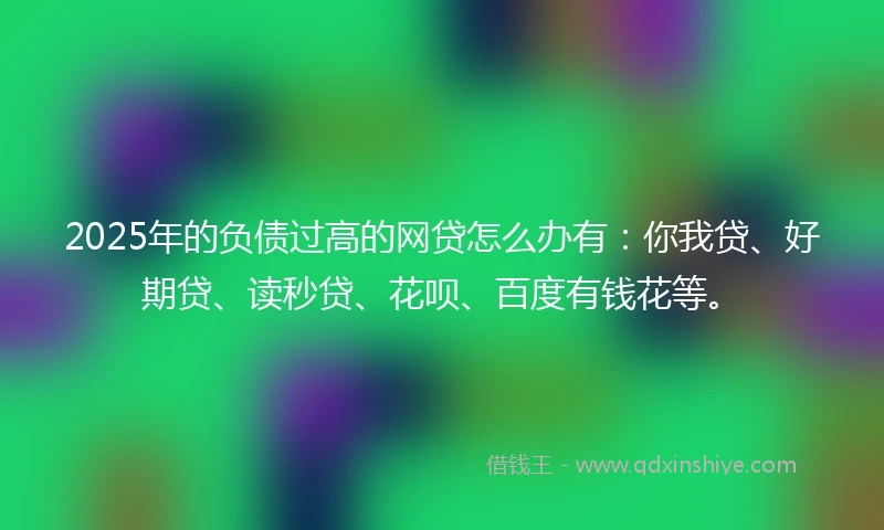 2025年的负债过高的网贷怎么办有：你我贷、好期贷、读秒贷、花呗、百度有钱花等。