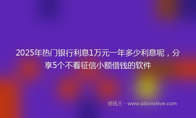 2025年热门银行利息1万元一年多少利息呢，分享5个不看征信小额借钱的软件