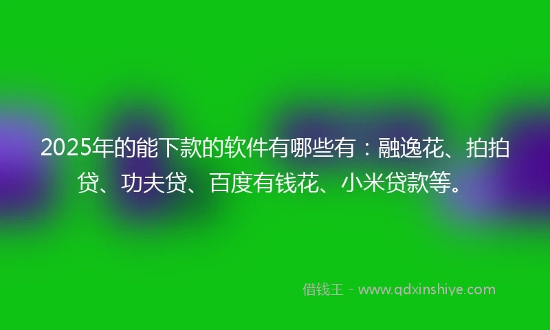 2025年的能下款的软件有哪些有：融逸花、拍拍贷、功夫贷、百度有钱花、小米贷款等。