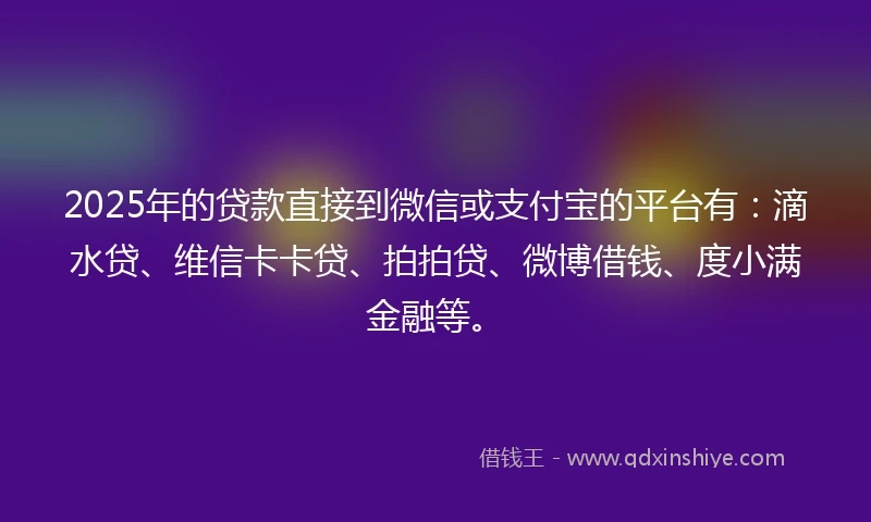 2025年的贷款直接到微信或支付宝的平台有：滴水贷、维信卡卡贷、拍拍贷、微博借钱、度小满金融等。