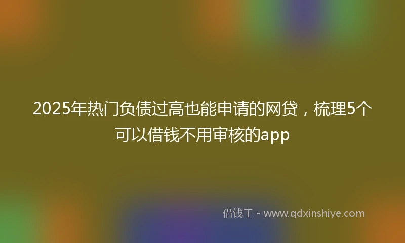2025年热门负债过高也能申请的网贷，梳理5个可以借钱不用审核的app