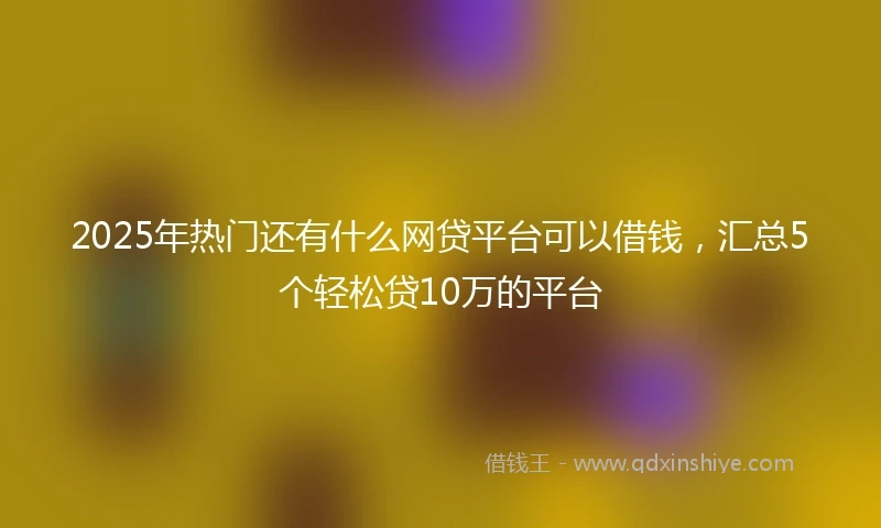 2025年热门还有什么网贷平台可以借钱，汇总5个轻松贷10万的平台