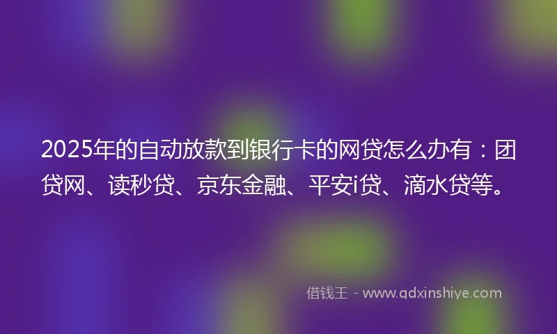 2025年的自动放款到银行卡的网贷怎么办有：团贷网、读秒贷、京东金融、平安i贷、滴水贷等。