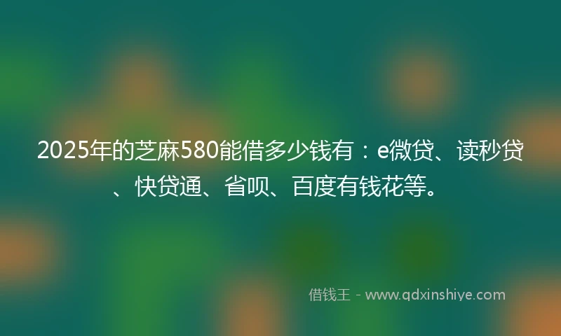 2025年的芝麻580能借多少钱有：e微贷、读秒贷、快贷通、省呗、百度有钱花等。
