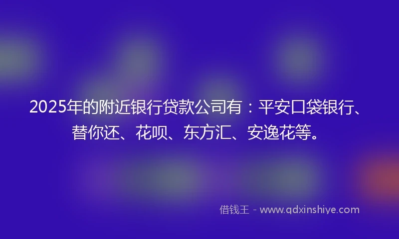 2025年的附近银行贷款公司有：平安口袋银行、替你还、花呗、东方汇、安逸花等。