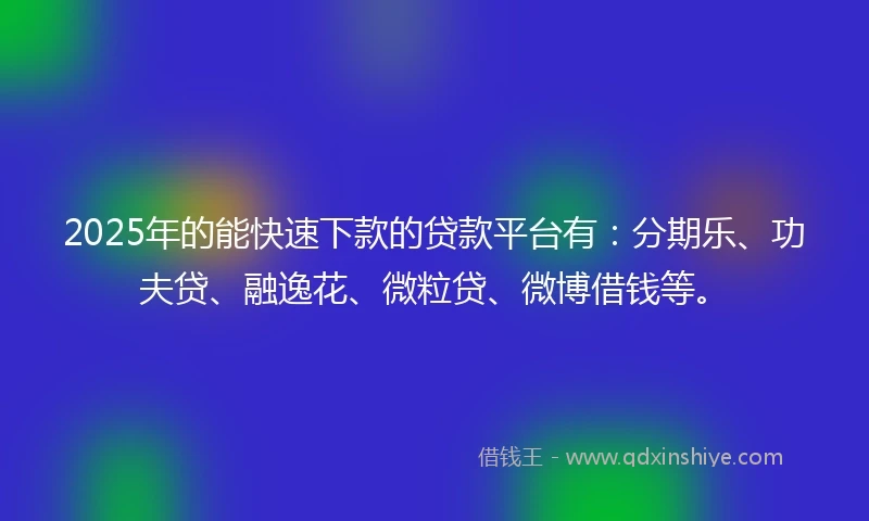 2025年的能快速下款的贷款平台有：分期乐、功夫贷、融逸花、微粒贷、微博借钱等。