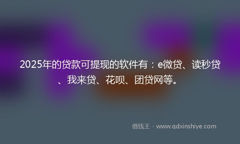2025年的贷款可提现的软件有：e微贷、读秒贷、我来贷、花呗、团贷网等。