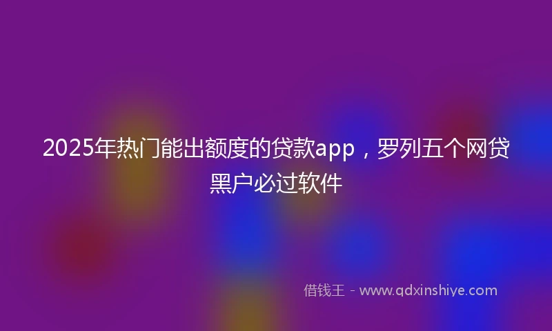 2025年热门能出额度的贷款app，罗列五个网贷黑户必过软件