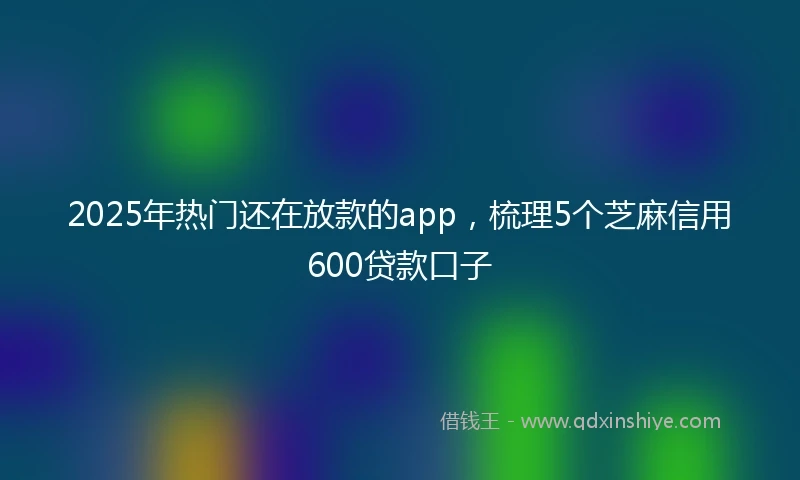 2025年热门还在放款的app，梳理5个芝麻信用600贷款口子
