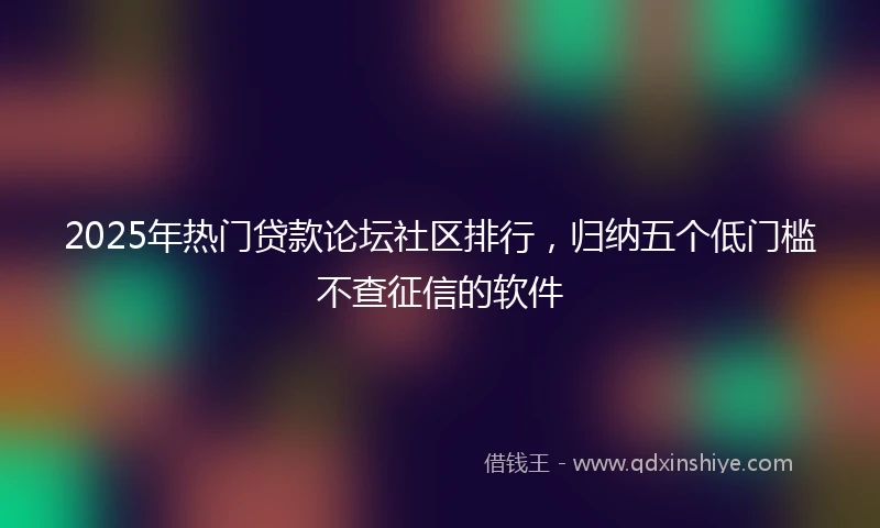 2025年热门贷款论坛社区排行，归纳五个低门槛不查征信的软件