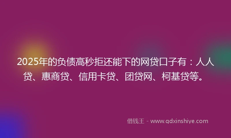 2025年的负债高秒拒还能下的网贷口子有：人人贷、惠商贷、信用卡贷、团贷网、柯基贷等。
