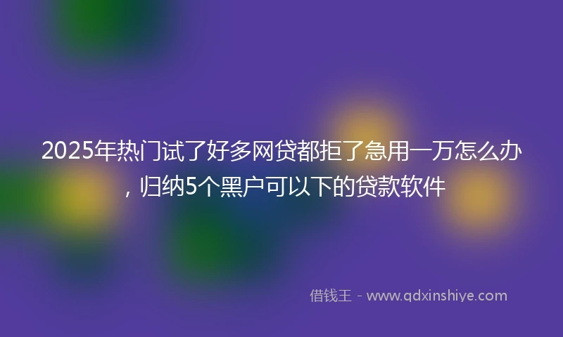 2025年热门试了好多网贷都拒了急用一万怎么办，归纳5个黑户可以下的贷款软件