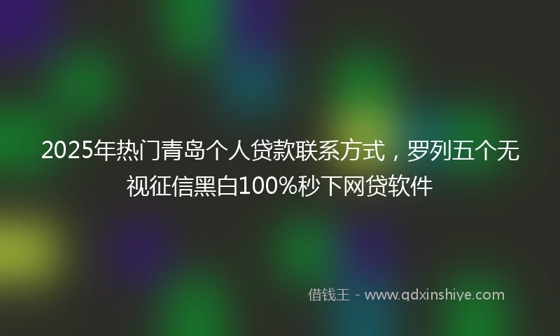 2025年热门青岛个人贷款联系方式，罗列五个无视征信黑白100%秒下网贷软件