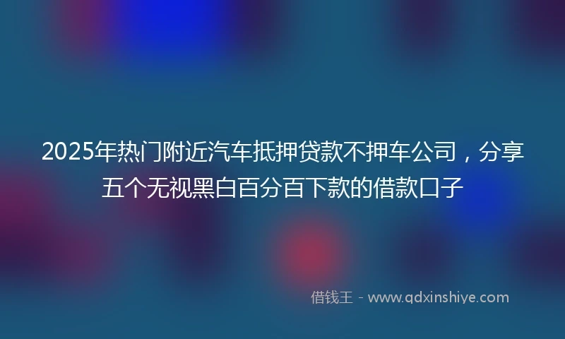 2025年热门附近汽车抵押贷款不押车公司，分享五个无视黑白百分百下款的借款口子