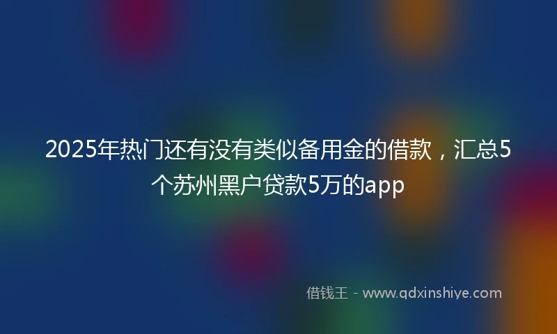 2025年热门还有没有类似备用金的借款，汇总5个苏州黑户贷款5万的app