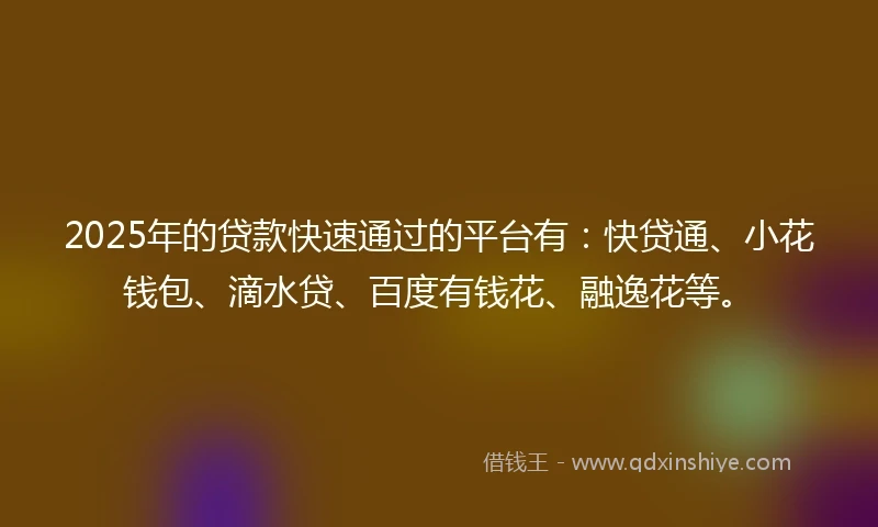 2025年的贷款快速通过的平台有：快贷通、小花钱包、滴水贷、百度有钱花、融逸花等。