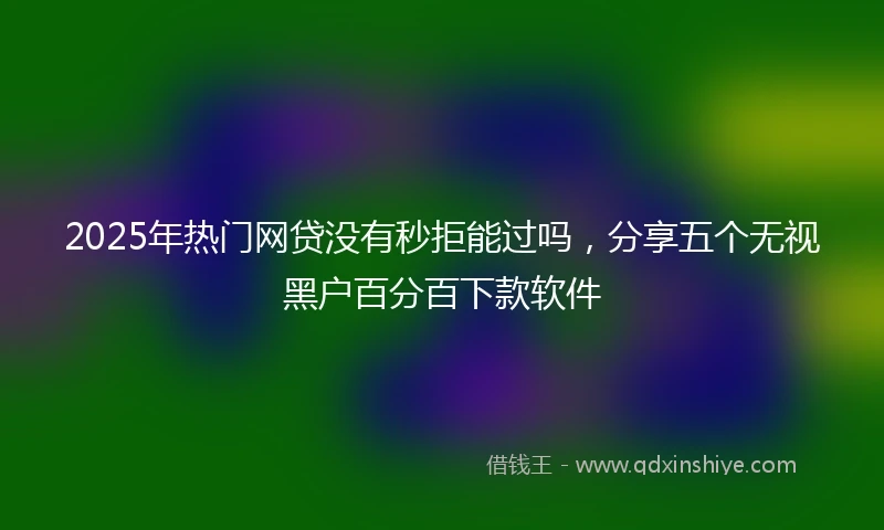 2025年热门网贷没有秒拒能过吗，分享五个无视黑户百分百下款软件