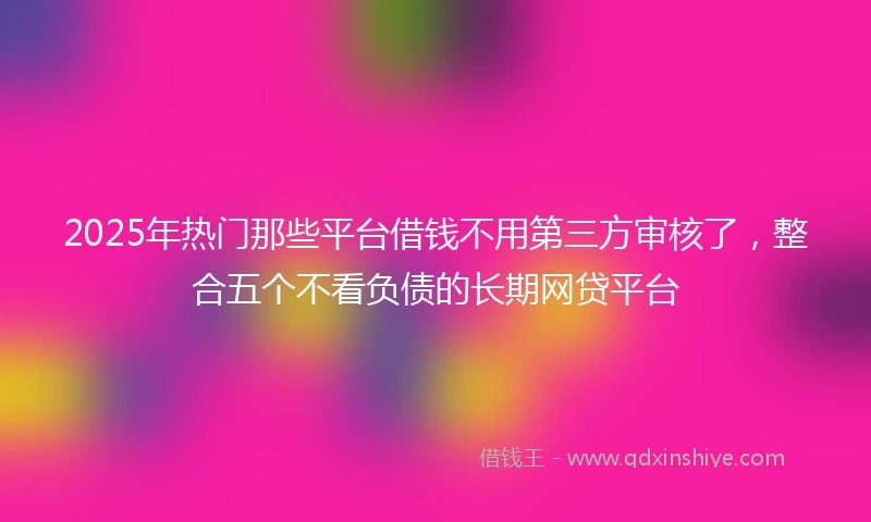 2025年热门那些平台借钱不用第三方审核了，整合五个不看负债的长期网贷平台