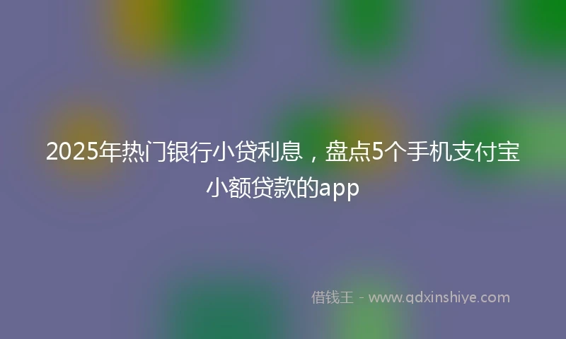 2025年热门银行小贷利息，盘点5个手机支付宝小额贷款的app