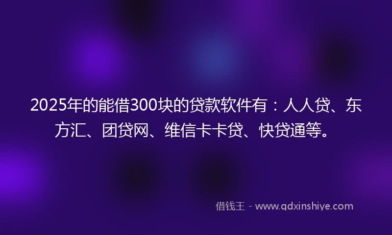 2025年的能借300块的贷款软件有：人人贷、东方汇、团贷网、维信卡卡贷、快贷通等。