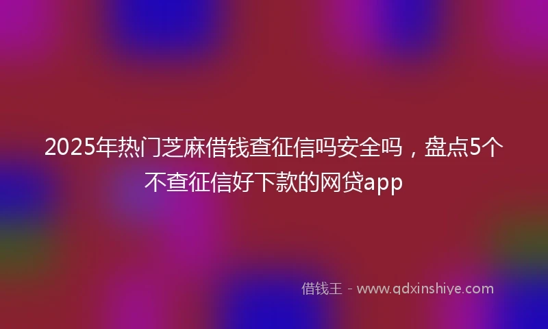 2025年热门芝麻借钱查征信吗安全吗，盘点5个不查征信好下款的网贷app